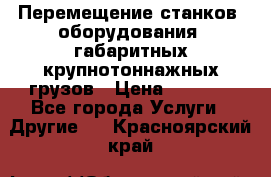 Перемещение станков, оборудования, габаритных крупнотоннажных грузов › Цена ­ 7 000 - Все города Услуги » Другие   . Красноярский край